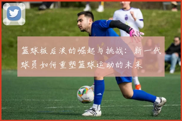 篮球板后浪的崛起与挑战：新一代球员如何重塑篮球运动的未来