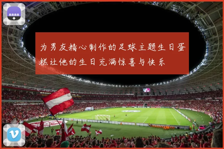 为男友精心制作的足球主题生日蛋糕让他的生日充满惊喜与快乐