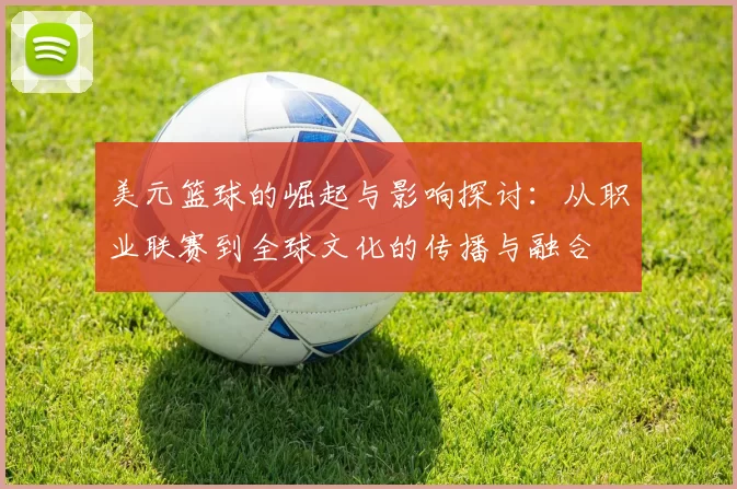 美元篮球的崛起与影响探讨：从职业联赛到全球文化的传播与融合