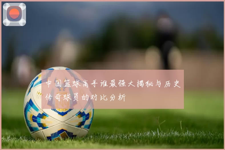 中国篮球高手谁最强大揭秘与历史传奇球员的对比分析