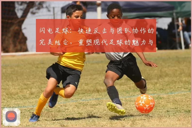 闪电足球：快速反击与团队协作的完美结合，重塑现代足球的魅力与激情